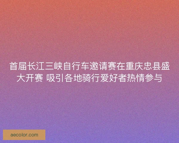 首届长江三峡自行车邀请赛在重庆忠县盛大开赛 吸引各地骑行爱好者热情参与