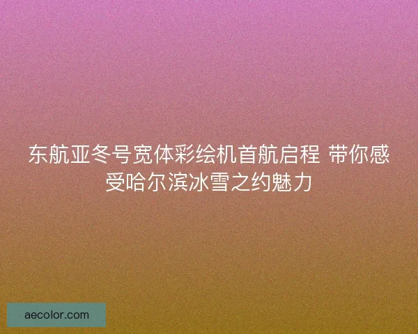 东航亚冬号宽体彩绘机首航启程 带你感受哈尔滨冰雪之约魅力