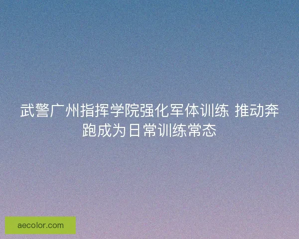 武警广州指挥学院强化军体训练 推动奔跑成为日常训练常态