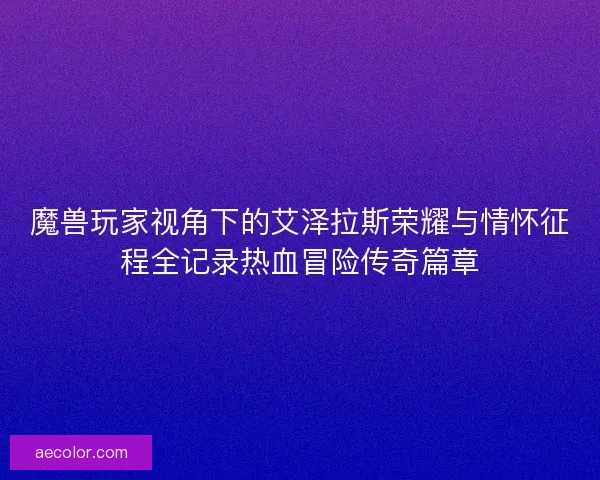 魔兽玩家视角下的艾泽拉斯荣耀与情怀征程全记录热血冒险传奇篇章